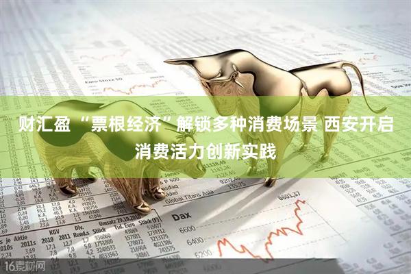 财汇盈 “票根经济”解锁多种消费场景 西安开启消费活力创新实践