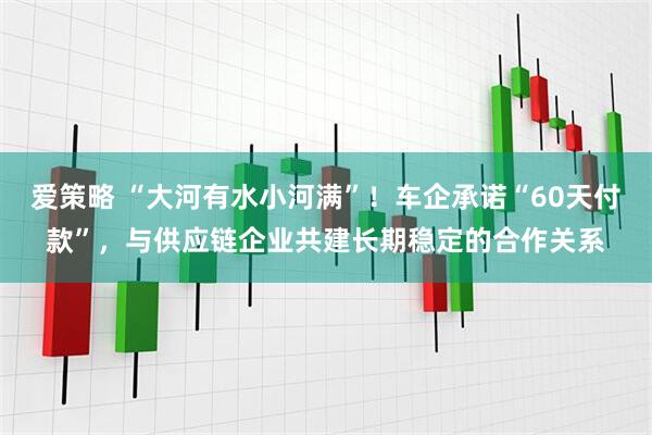 爱策略 “大河有水小河满”！车企承诺“60天付款”，与供应链企业共建长期稳定的合作关系