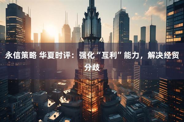 永信策略 华夏时评：强化“互利”能力，解决经贸分歧