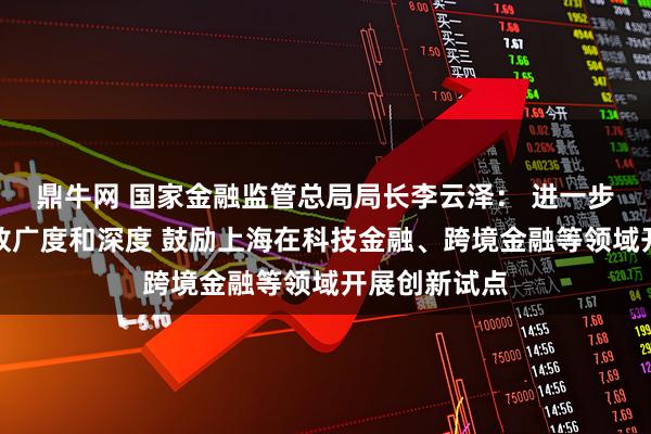 鼎牛网 国家金融监管总局局长李云泽： 进一步拓展金融开放广度和深度 鼓励上海在科技金融、跨境金融等领域开展创新试点