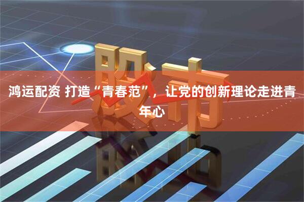 鸿运配资 打造“青春范”，让党的创新理论走进青年心