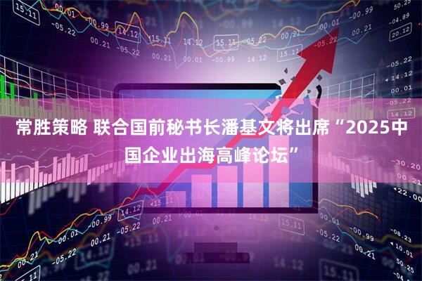 常胜策略 联合国前秘书长潘基文将出席“2025中国企业出海高峰论坛”