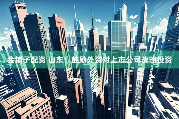 金铺子配资 山东：鼓励外资对上市公司战略投资
