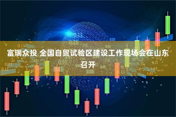富瑞众投 全国自贸试验区建设工作现场会在山东召开