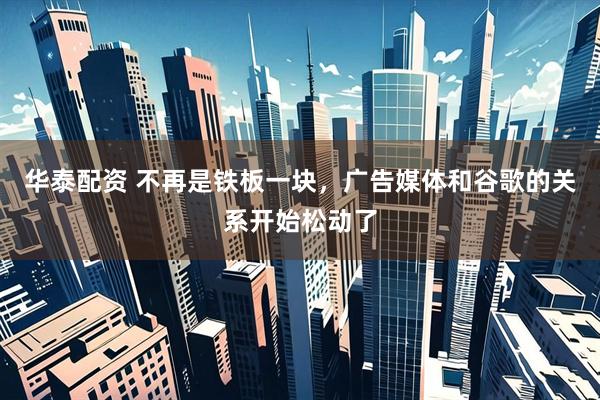 华泰配资 不再是铁板一块，广告媒体和谷歌的关系开始松动了