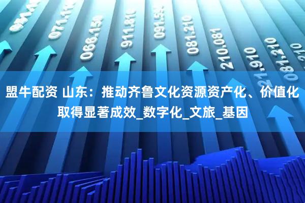 盟牛配资 山东：推动齐鲁文化资源资产化、价值化取得显著成效_数字化_文旅_基因