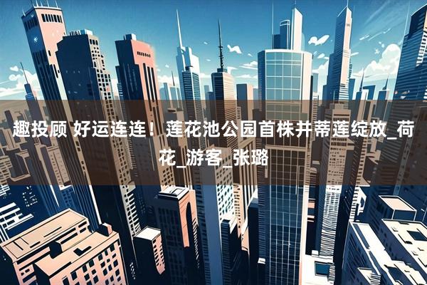 趣投顾 好运连连！莲花池公园首株并蒂莲绽放_荷花_游客_张璐