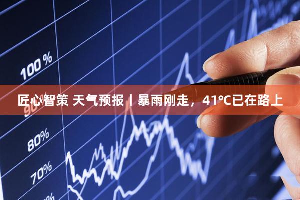 匠心智策 天气预报丨暴雨刚走，41℃已在路上