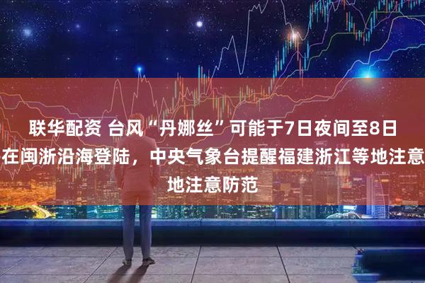 联华配资 台风“丹娜丝”可能于7日夜间至8日上午在闽浙沿海登陆，中央气象台提醒福建浙江等地注意防范