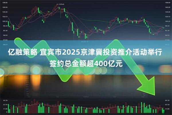 亿融策略 宜宾市2025京津冀投资推介活动举行 签约总金额超400亿元