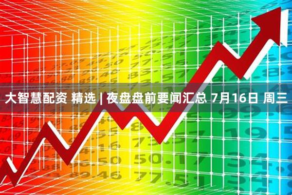 大智慧配资 精选 | 夜盘盘前要闻汇总 7月16日 周三