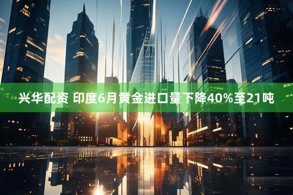 兴华配资 印度6月黄金进口量下降40%至21吨
