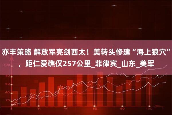 亦丰策略 解放军亮剑西太！美转头修建“海上狼穴”，距仁爱礁仅257公里_菲律宾_山东_美军