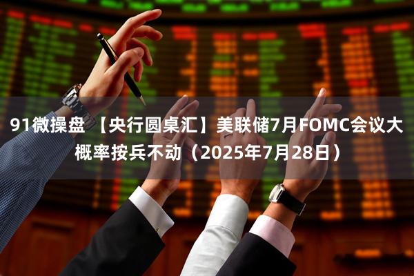 91微操盘 【央行圆桌汇】美联储7月FOMC会议大概率按兵不动（2025年7月28日）