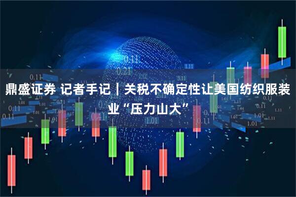 鼎盛证券 记者手记｜关税不确定性让美国纺织服装业“压力山大”