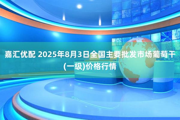 嘉汇优配 2025年8月3日全国主要批发市场葡萄干(一级)价格行情