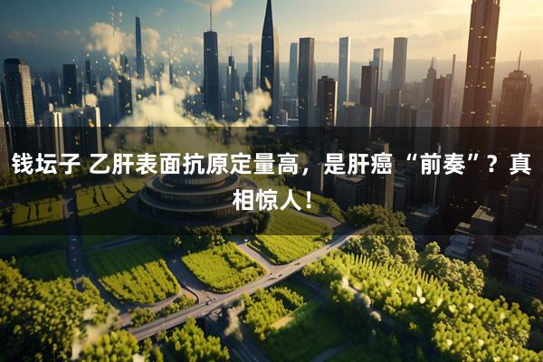 钱坛子 乙肝表面抗原定量高，是肝癌 “前奏”？真相惊人！