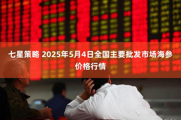 七星策略 2025年5月4日全国主要批发市场海参价格行情
