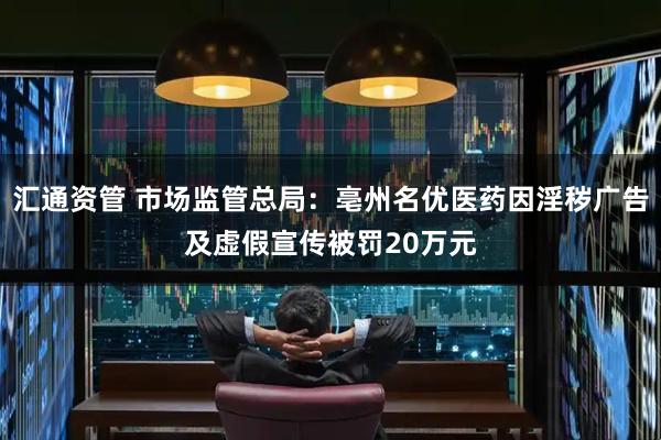 汇通资管 市场监管总局：亳州名优医药因淫秽广告及虚假宣传被罚20万元