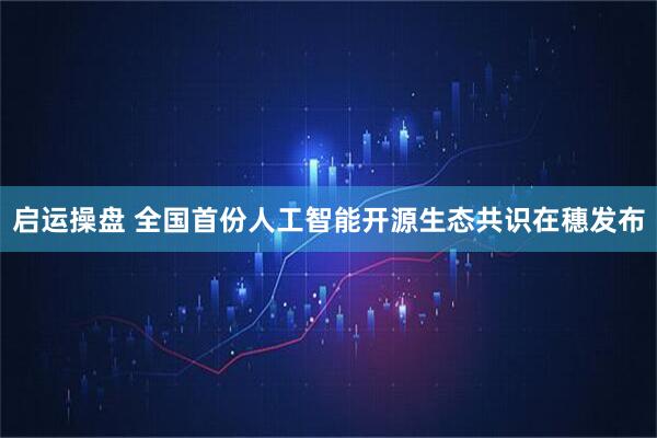 启运操盘 全国首份人工智能开源生态共识在穗发布